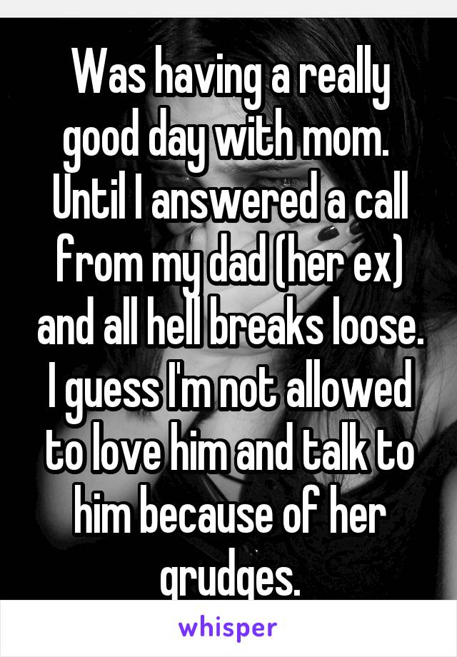 Was having a really good day with mom.  Until I answered a call from my dad (her ex) and all hell breaks loose. I guess I'm not allowed to love him and talk to him because of her grudges.