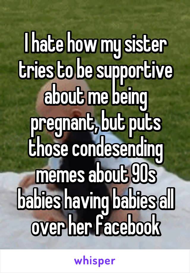 I hate how my sister tries to be supportive about me being pregnant, but puts those condesending memes about 90s babies having babies all over her facebook