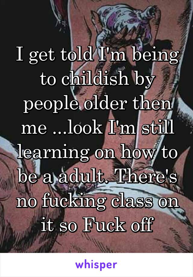 I get told I'm being to childish by people older then me ...look I'm still learning on how to be a adult. There's no fucking class on it so Fuck off