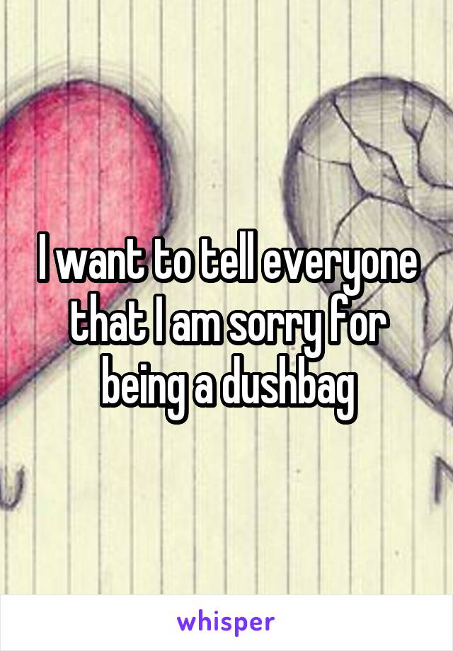 I want to tell everyone that I am sorry for being a dushbag