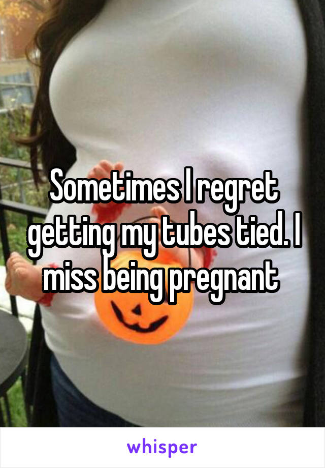Sometimes I regret getting my tubes tied. I miss being pregnant 