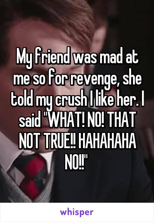 My friend was mad at me so for revenge, she told my crush I like her. I said "WHAT! NO! THAT NOT TRUE!! HAHAHAHA NO!!" 