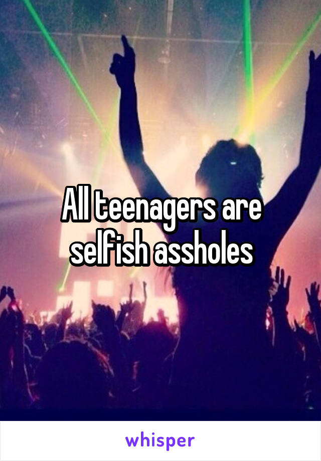 All teenagers are selfish assholes