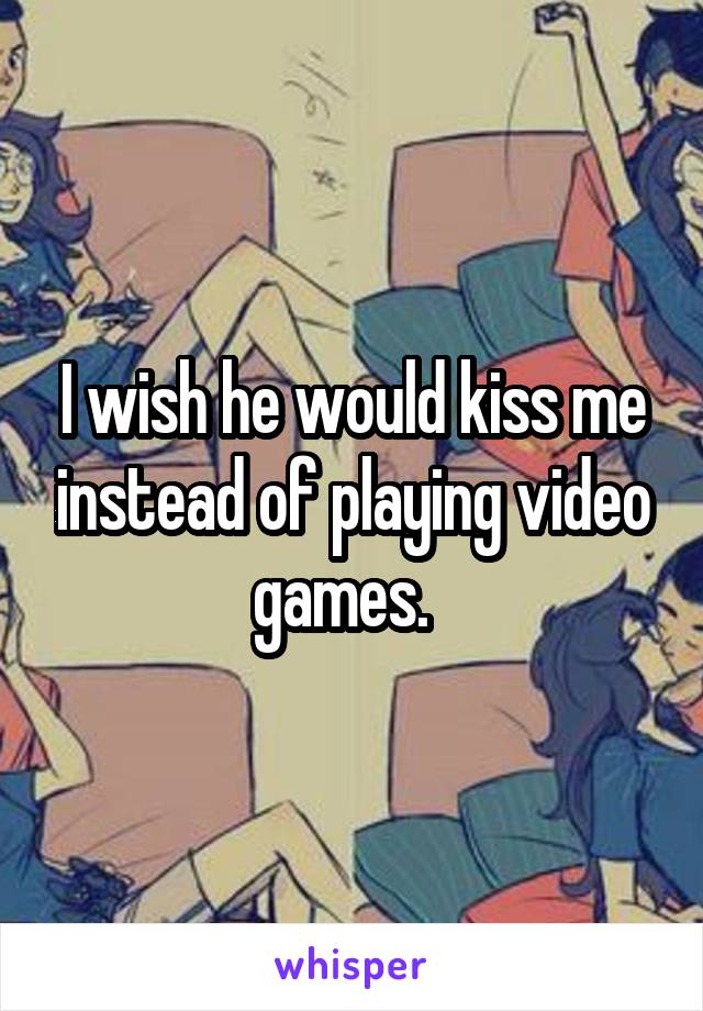 I wish he would kiss me instead of playing video games.  