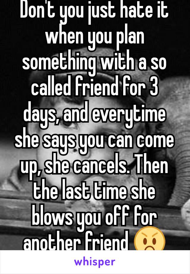 Don't you just hate it when you plan something with a so called friend for 3 days, and everytime she says you can come up, she cancels. Then the last time she blows you off for another friend 😡😡😡😡
