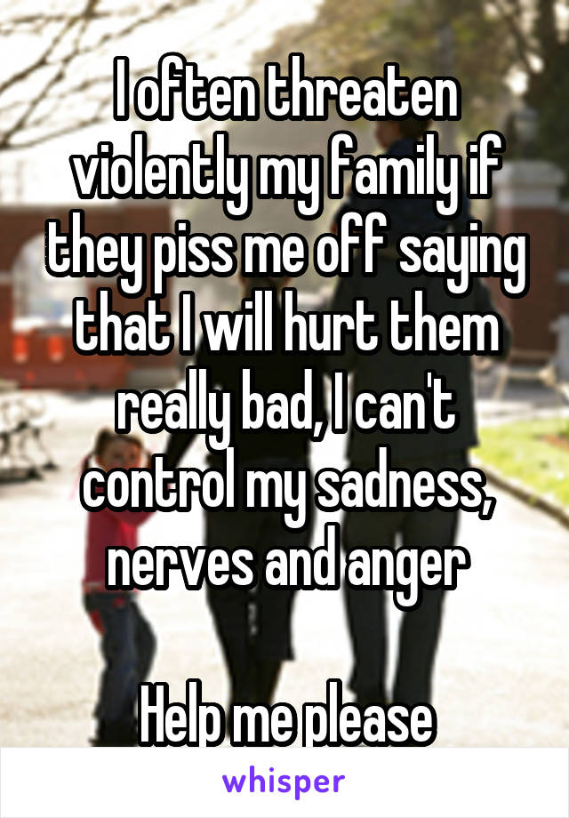 I often threaten violently my family if they piss me off saying that I will hurt them really bad, I can't control my sadness, nerves and anger

Help me please