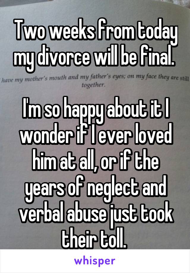Two weeks from today my divorce will be final. 

I'm so happy about it I wonder if I ever loved him at all, or if the years of neglect and verbal abuse just took their toll. 