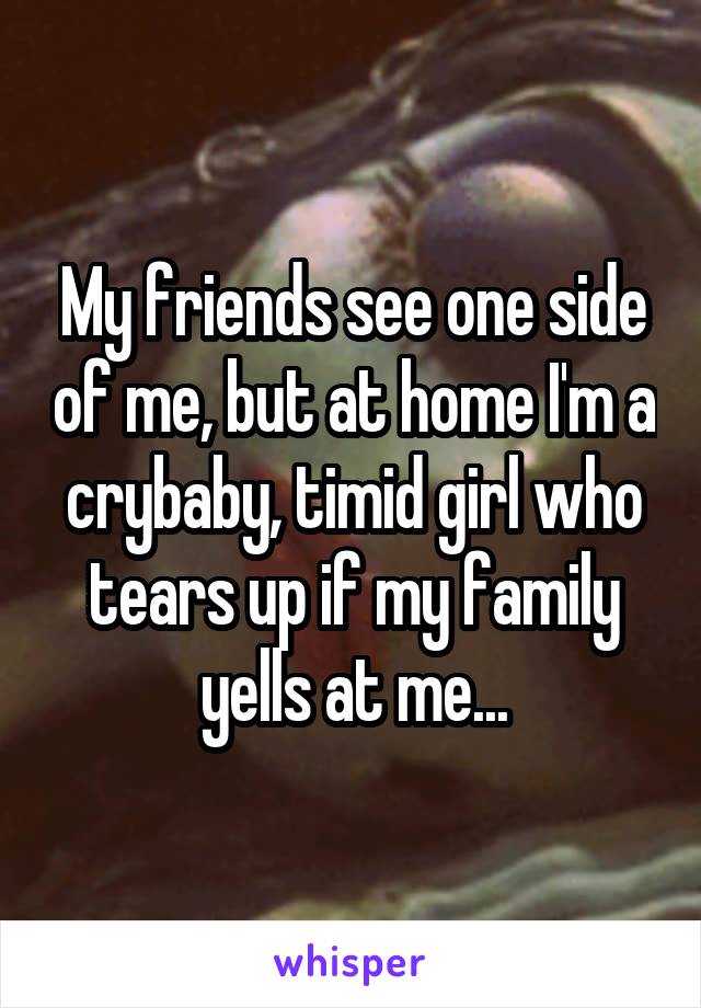 My friends see one side of me, but at home I'm a crybaby, timid girl who tears up if my family yells at me...