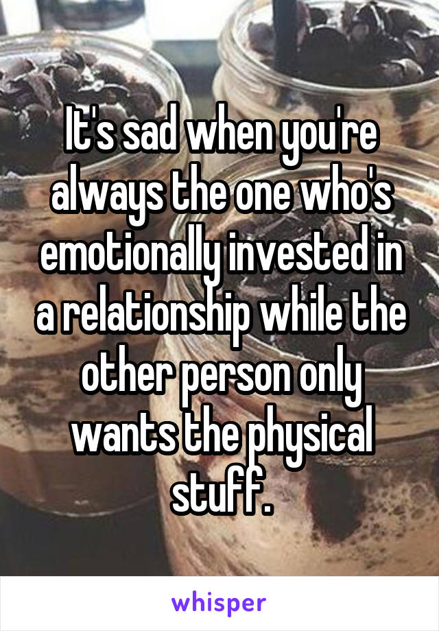 It's sad when you're always the one who's emotionally invested in a relationship while the other person only wants the physical stuff.