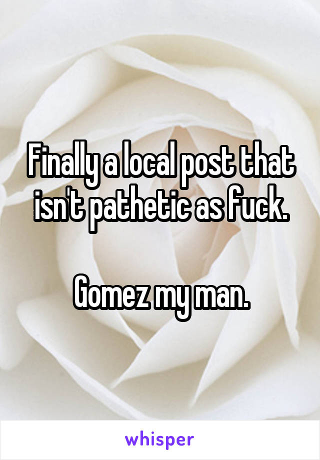 Finally a local post that isn't pathetic as fuck.

Gomez my man.