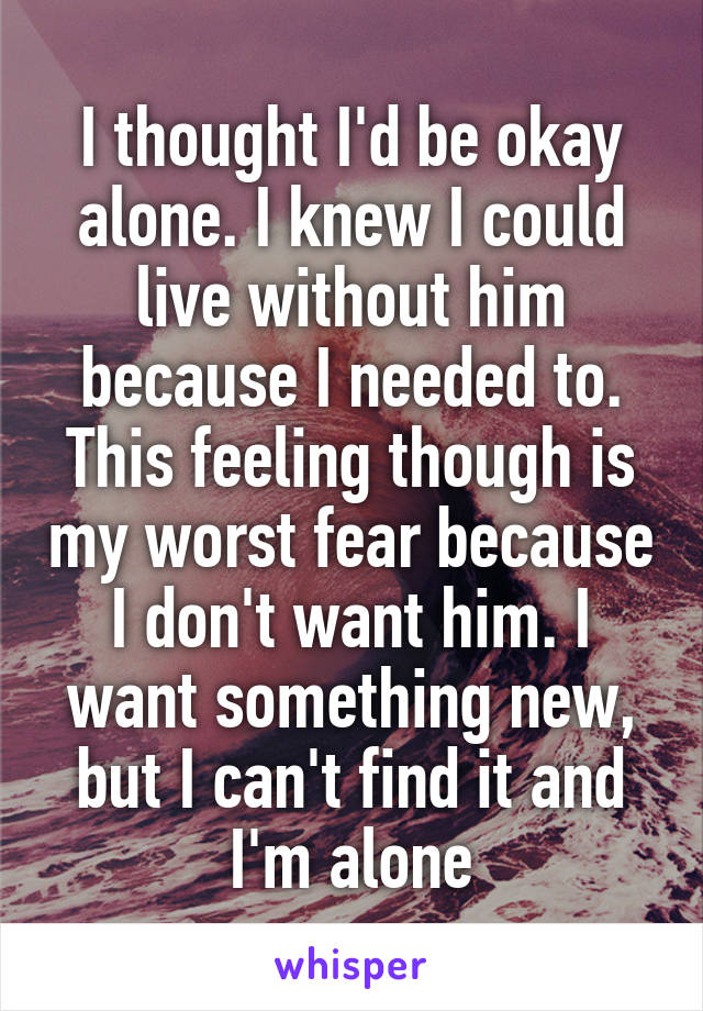 I thought I'd be okay alone. I knew I could live without him because I needed to. This feeling though is my worst fear because I don't want him. I want something new, but I can't find it and I'm alone