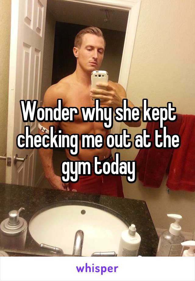 Wonder why she kept checking me out at the gym today