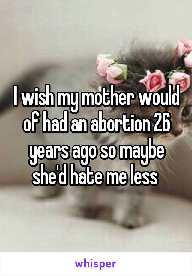 I wish my mother would of had an abortion 26 years ago so maybe she'd hate me less 