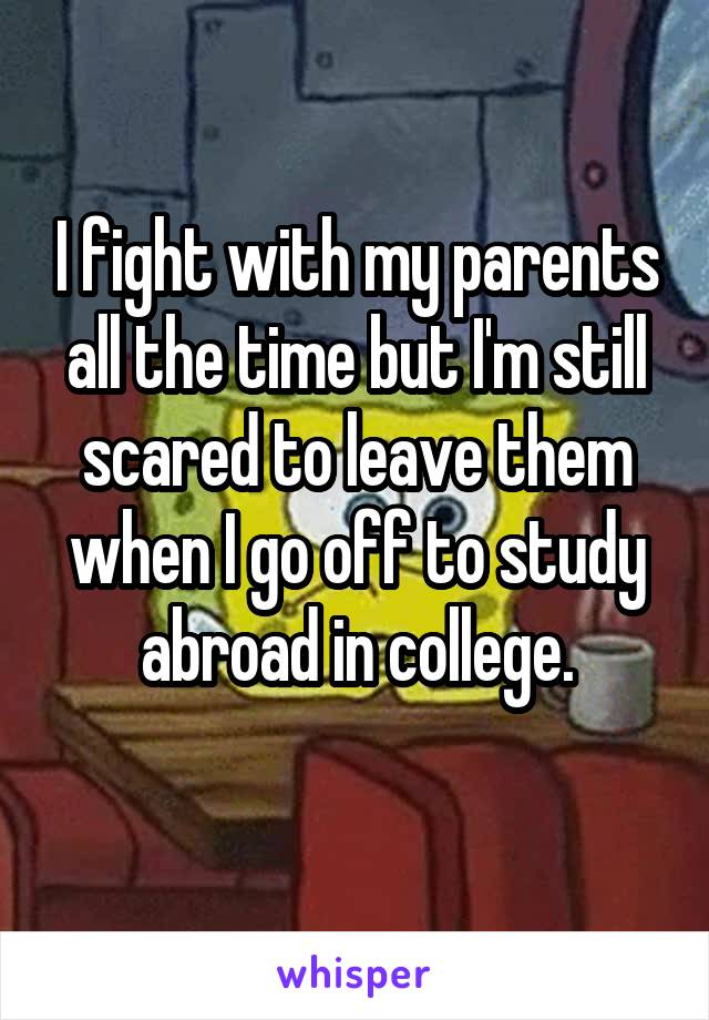 I fight with my parents all the time but I'm still scared to leave them when I go off to study abroad in college.
