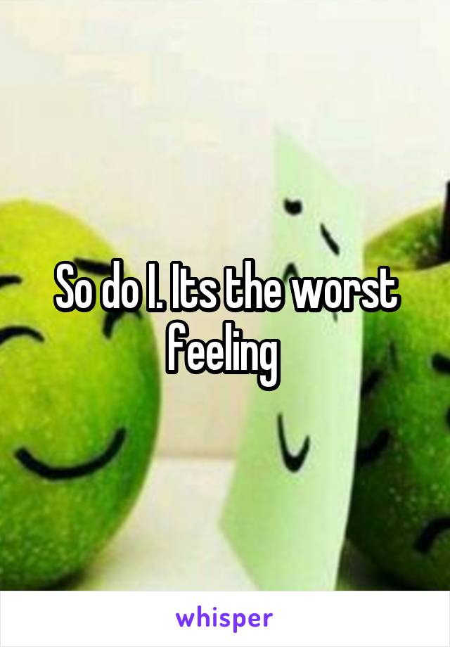 So do I. Its the worst feeling 