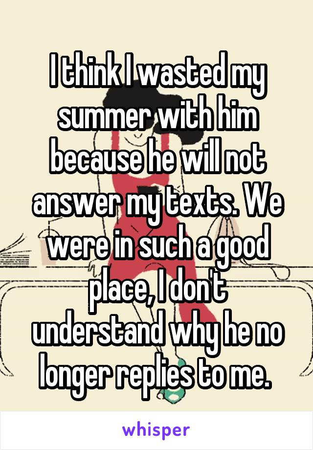 I think I wasted my summer with him because he will not answer my texts. We were in such a good place, I don't understand why he no longer replies to me. 