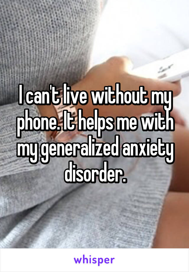 I can't live without my phone. It helps me with my generalized anxiety disorder.