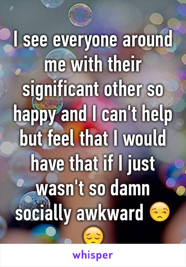 I see everyone around me with their significant other so happy and I can't help but feel that I would have that if I just wasn't so damn socially awkward 😒😔