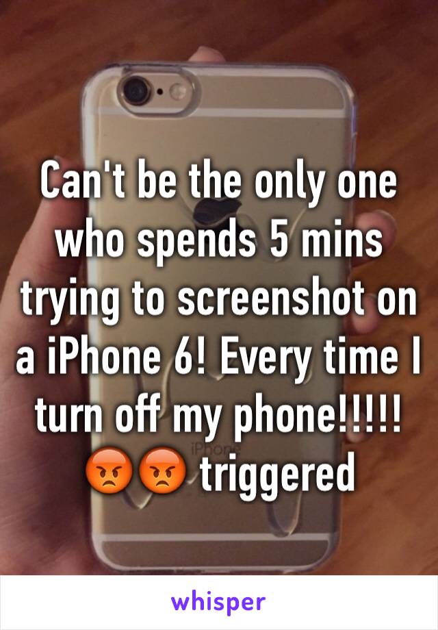 Can't be the only one who spends 5 mins trying to screenshot on a iPhone 6! Every time I turn off my phone!!!!!😡😡 triggered