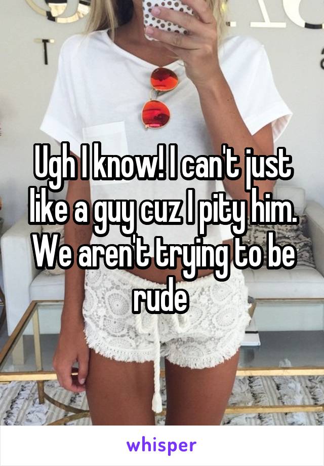 Ugh I know! I can't just like a guy cuz I pity him. We aren't trying to be rude 