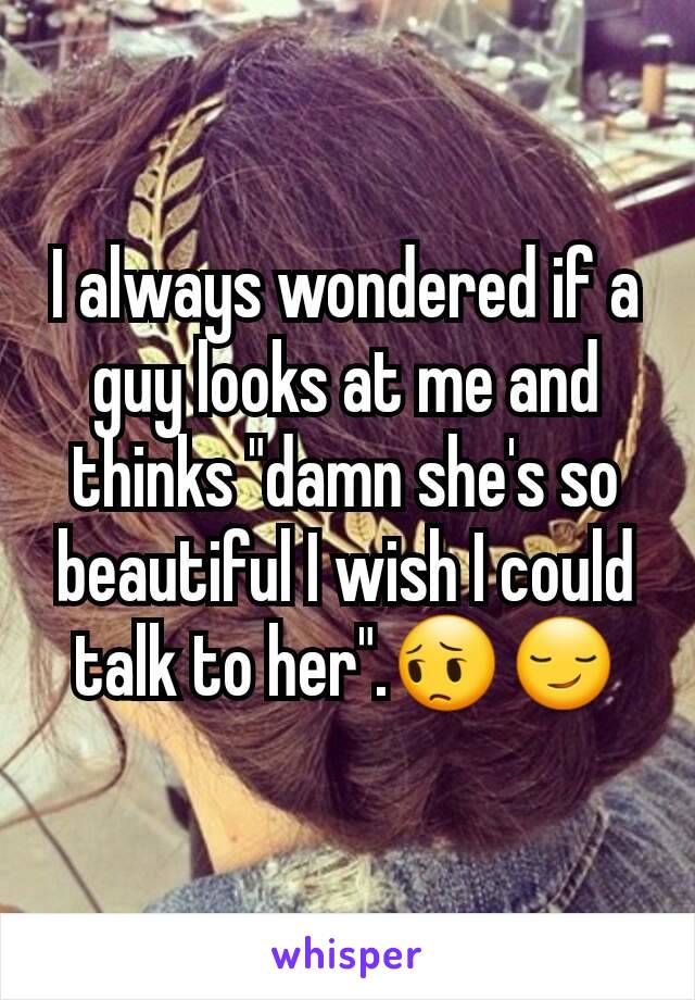 I always wondered if a guy looks at me and thinks "damn she's so beautiful I wish I could talk to her".😔😏