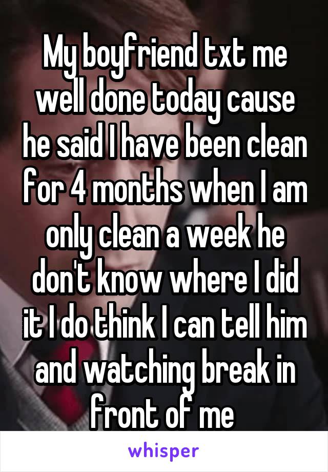 My boyfriend txt me well done today cause he said I have been clean for 4 months when I am only clean a week he don't know where I did it I do think I can tell him and watching break in front of me 