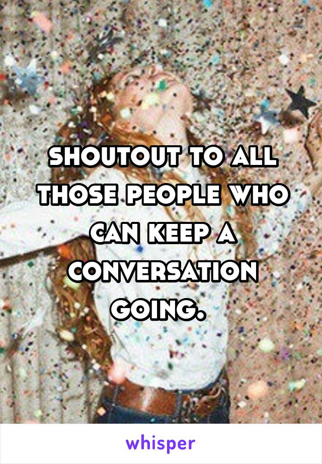 shoutout to all those people who can keep a conversation going. 
