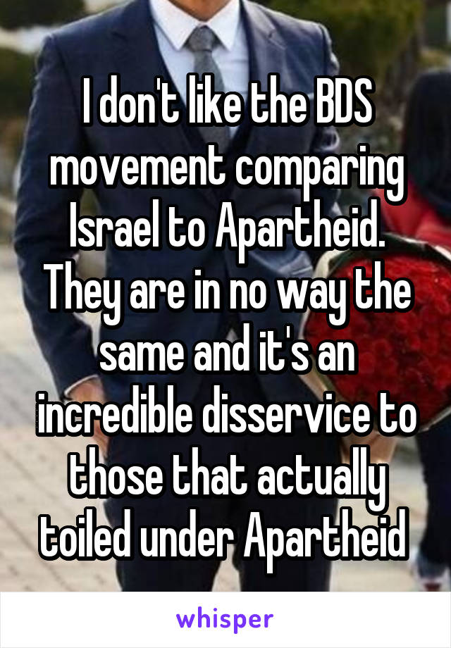 I don't like the BDS movement comparing Israel to Apartheid. They are in no way the same and it's an incredible disservice to those that actually toiled under Apartheid 