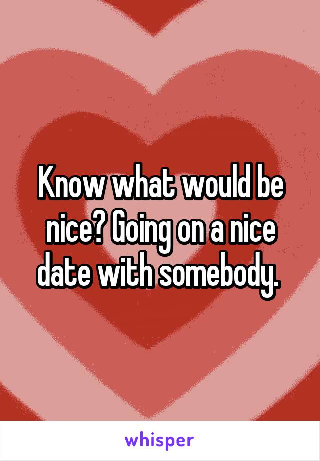 Know what would be nice? Going on a nice date with somebody. 