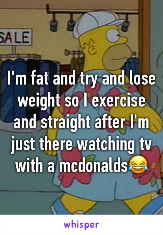 I'm fat and try and lose weight so I exercise and straight after I'm just there watching tv with a mcdonalds😂