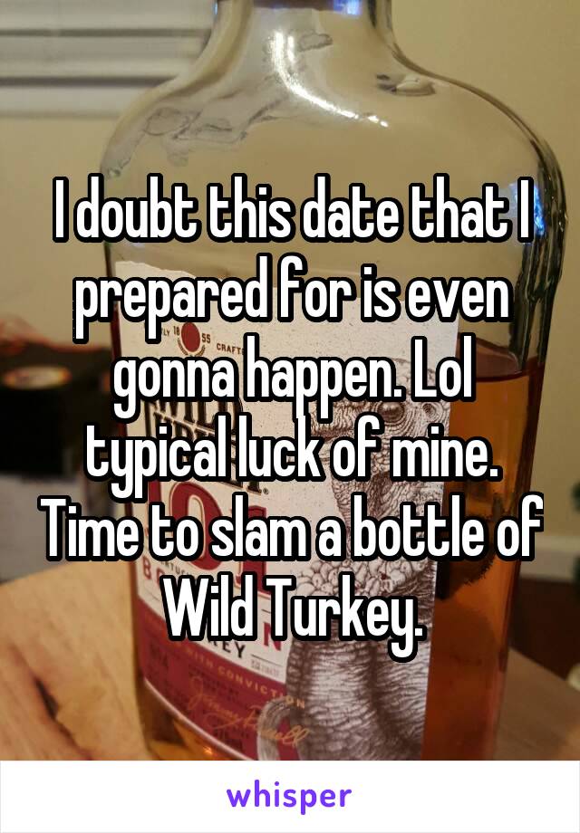 I doubt this date that I prepared for is even gonna happen. Lol typical luck of mine. Time to slam a bottle of Wild Turkey.