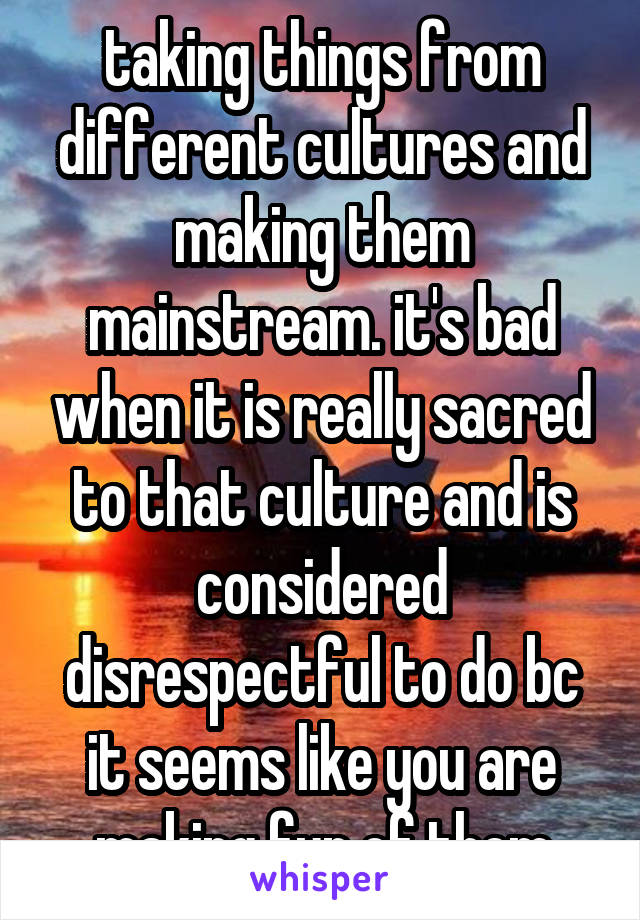 taking things from different cultures and making them mainstream. it's bad when it is really sacred to that culture and is considered disrespectful to do bc it seems like you are making fun of them