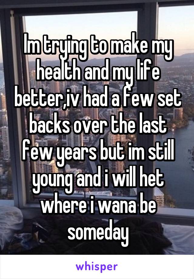 Im trying to make my health and my life better,iv had a few set backs over the last few years but im still young and i will het where i wana be someday