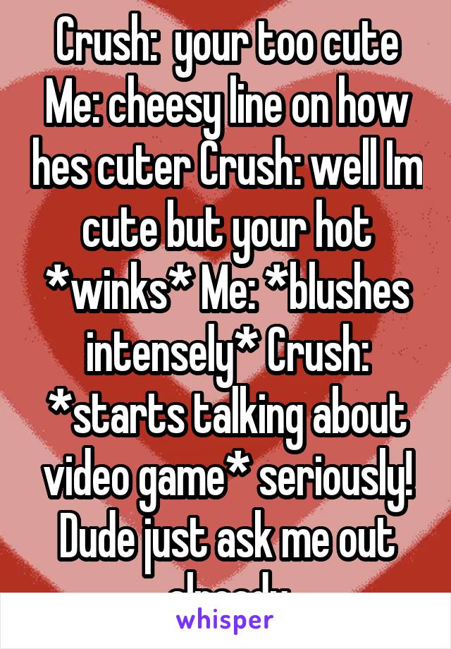 Crush:  your too cute Me: cheesy line on how hes cuter Crush: well Im cute but your hot *winks* Me: *blushes intensely* Crush: *starts talking about video game* seriously! Dude just ask me out already