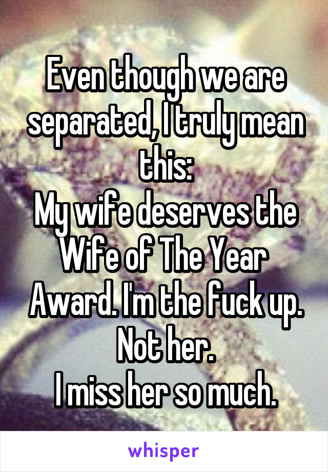 Even though we are separated, I truly mean this:
My wife deserves the Wife of The Year  Award. I'm the fuck up. Not her.
I miss her so much.