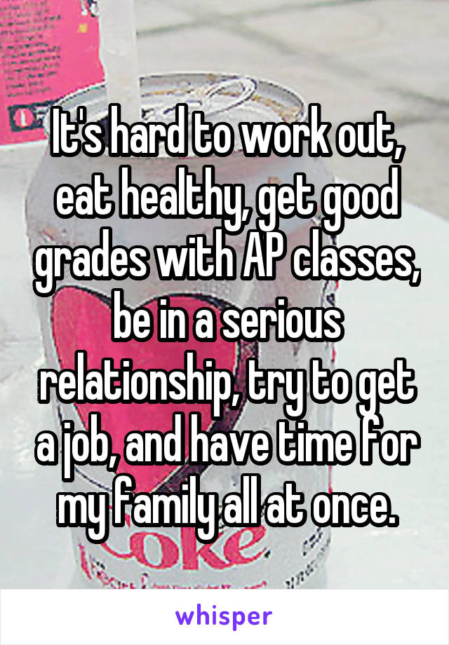 It's hard to work out, eat healthy, get good grades with AP classes, be in a serious relationship, try to get a job, and have time for my family all at once.
