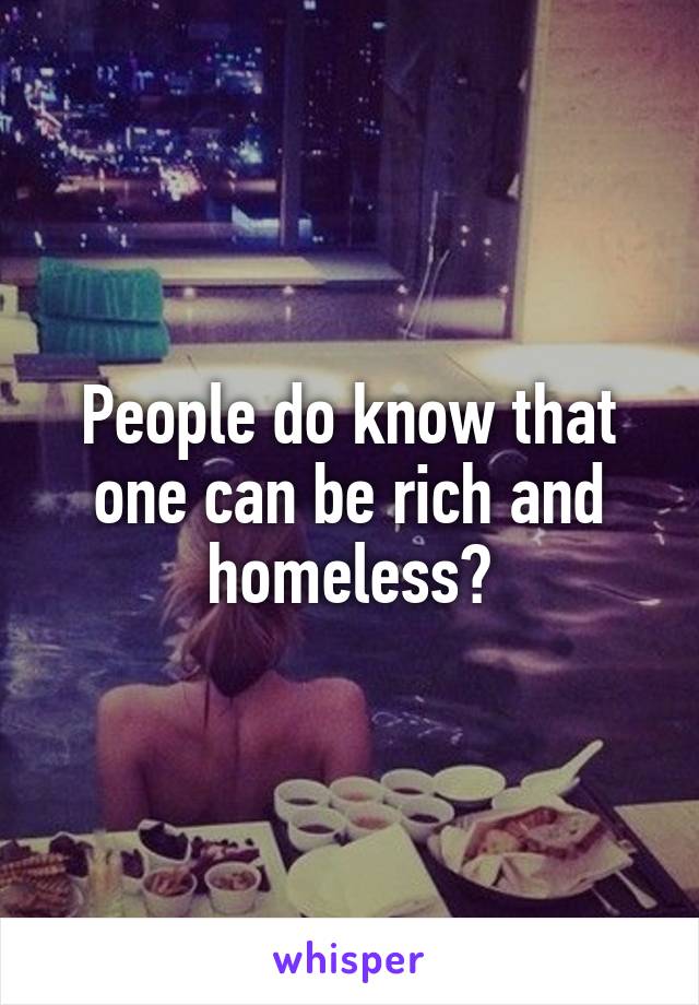 People do know that one can be rich and homeless?