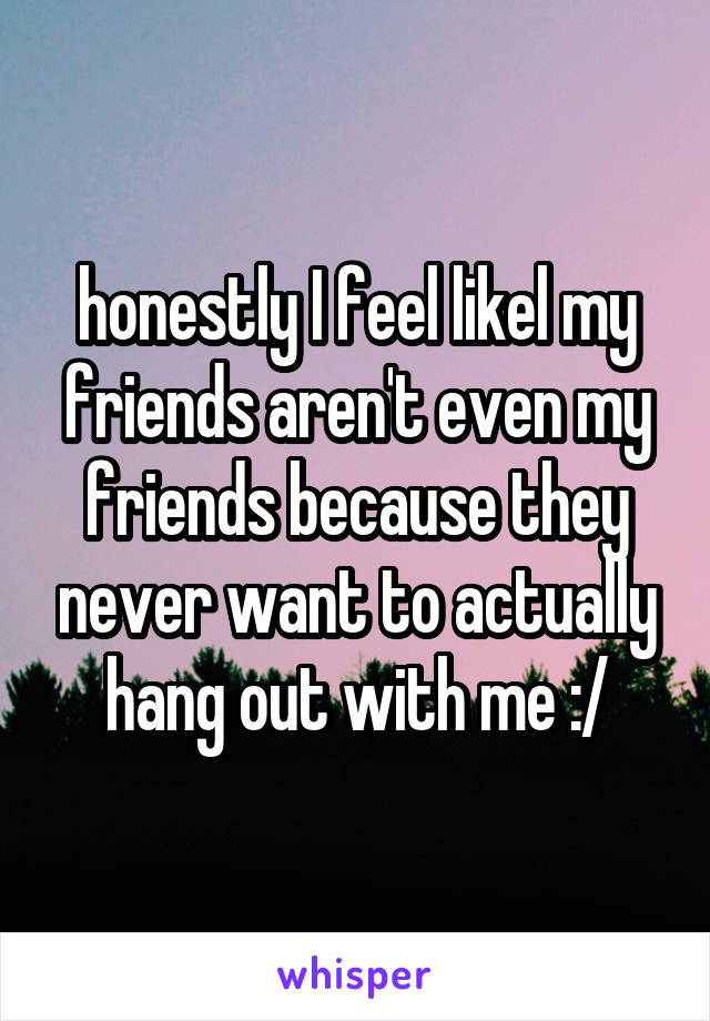 honestly I feel likel my friends aren't even my friends because they never want to actually hang out with me :/