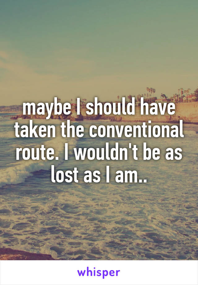 maybe I should have taken the conventional route. I wouldn't be as lost as I am..