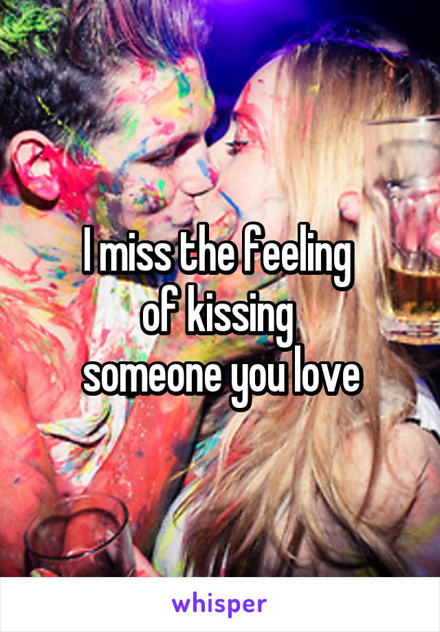 I miss the feeling 
of kissing 
someone you love