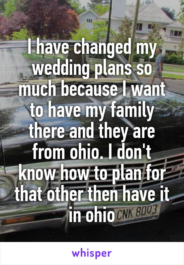 I have changed my wedding plans so much because I want to have my family there and they are from ohio. I don't know how to plan for that other then have it in ohio