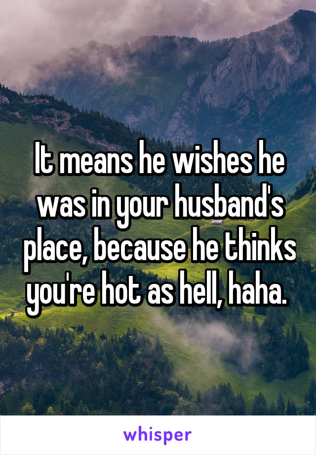 It means he wishes he was in your husband's place, because he thinks you're hot as hell, haha. 