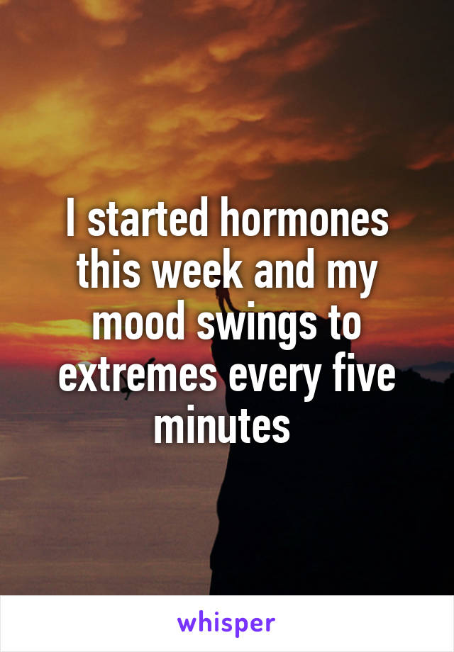 I started hormones this week and my mood swings to extremes every five minutes 