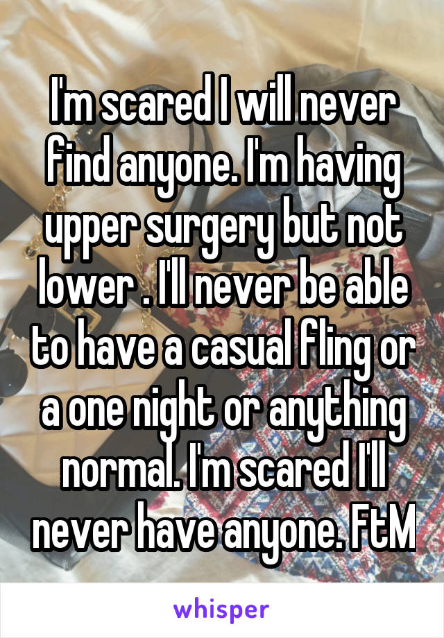 I'm scared I will never find anyone. I'm having upper surgery but not lower . I'll never be able to have a casual fling or a one night or anything normal. I'm scared I'll never have anyone. FtM