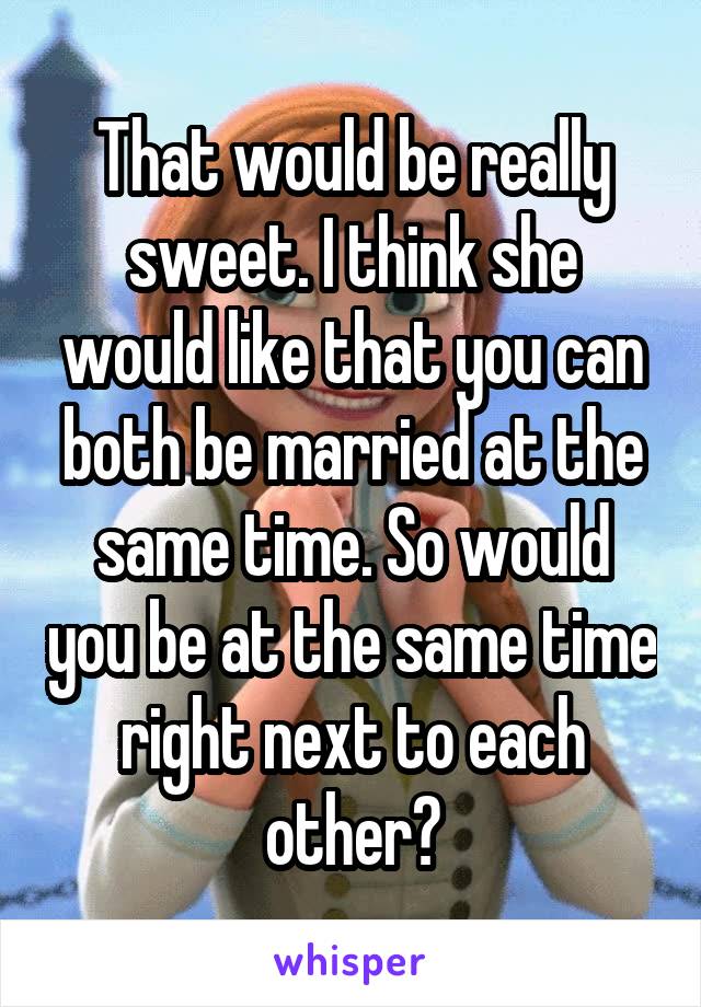 That would be really sweet. I think she would like that you can both be married at the same time. So would you be at the same time right next to each other?