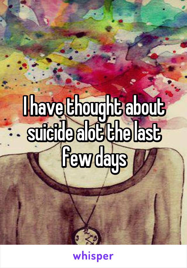 I have thought about suicide alot the last few days