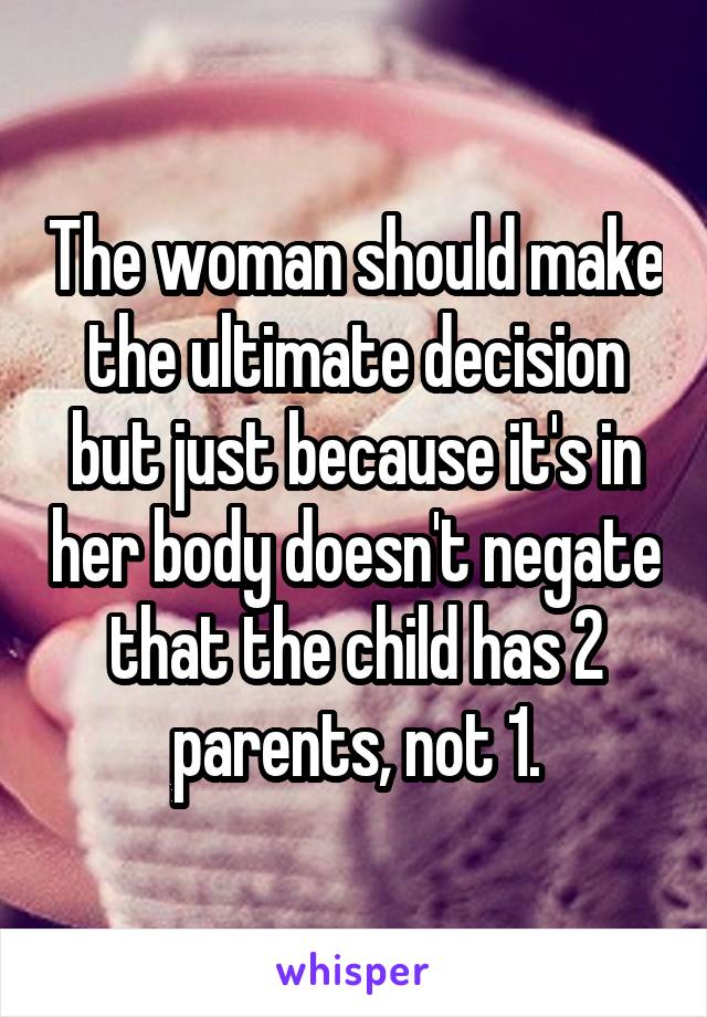 The woman should make the ultimate decision but just because it's in her body doesn't negate that the child has 2 parents, not 1.