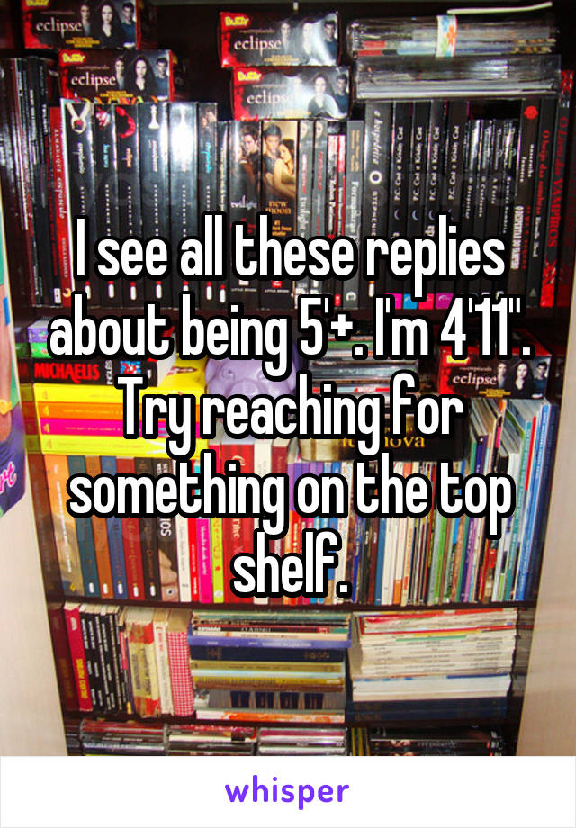 I see all these replies about being 5'+. I'm 4'11". Try reaching for something on the top shelf.