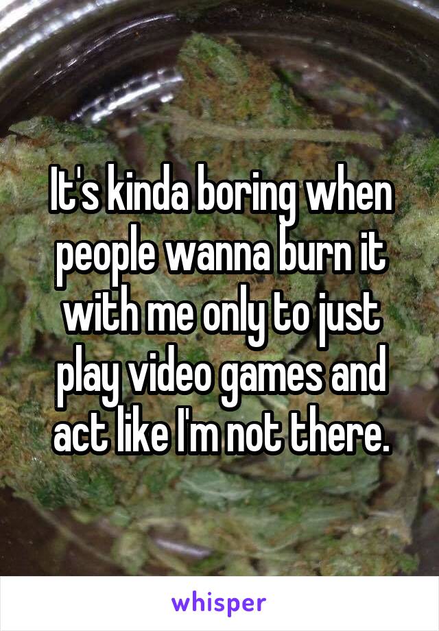 It's kinda boring when people wanna burn it with me only to just play video games and act like I'm not there.