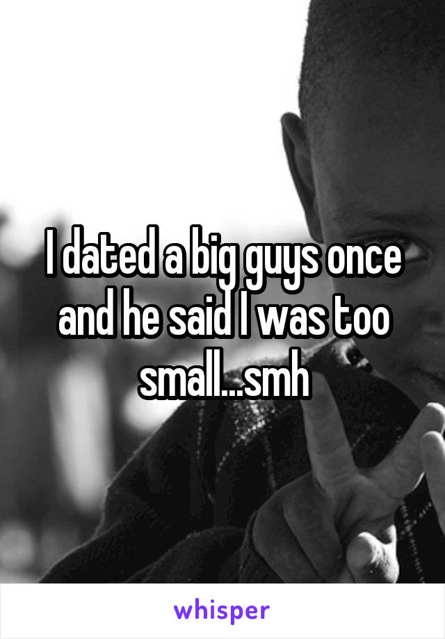 I dated a big guys once and he said I was too small...smh
